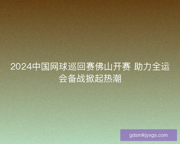 2024中国网球巡回赛佛山开赛 助力全运会备战掀起热潮