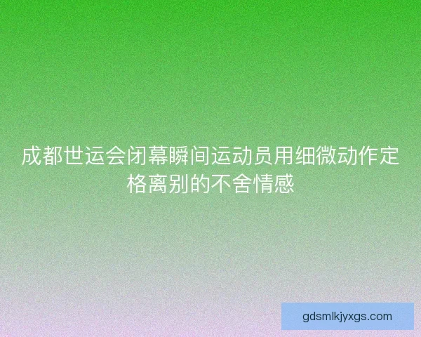 成都世运会闭幕瞬间运动员用细微动作定格离别的不舍情感