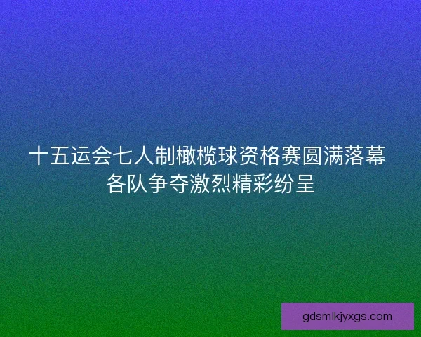 十五运会七人制橄榄球资格赛圆满落幕 各队争夺激烈精彩纷呈 十五运会七人制橄榄球资格赛圆满落幕 各队争夺激烈精彩纷呈