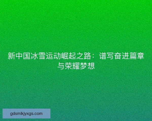 新中国冰雪运动崛起之路：谱写奋进篇章与荣耀梦想