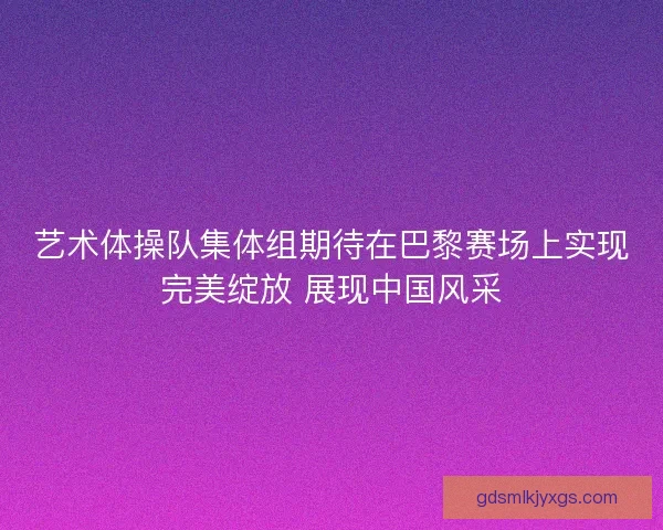 艺术体操队集体组期待在巴黎赛场上实现完美绽放 展现中国风采