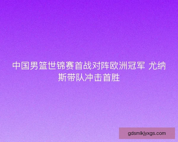 中国男篮世锦赛首战对阵欧洲冠军 尤纳斯带队冲击首胜