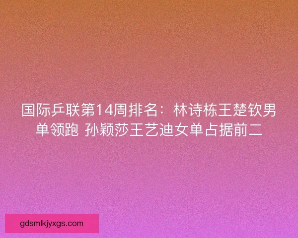 国际乒联第14周排名：林诗栋王楚钦男单领跑 孙颖莎王艺迪女单占据前二