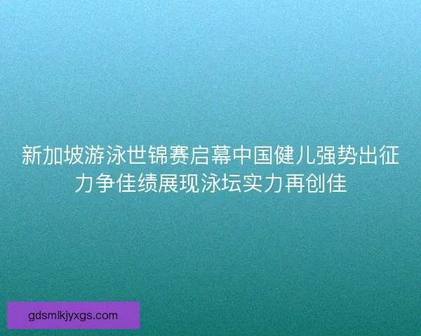 新加坡游泳世锦赛启幕中国健儿强势出征力争佳绩展现泳坛实力再创佳