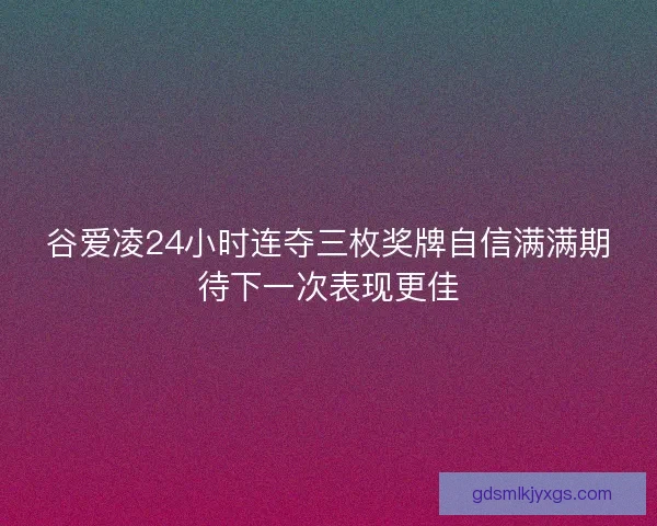 谷爱凌24小时连夺三枚奖牌自信满满期待下一次表现更佳