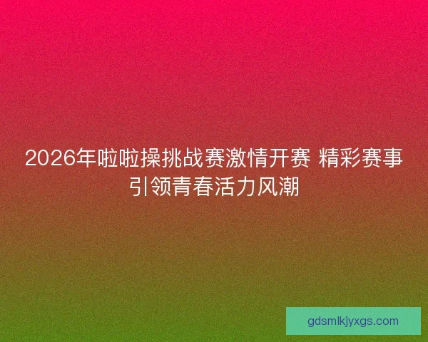 2026年啦啦操挑战赛激情开赛 精彩赛事引领青春活力风潮 2026年啦啦操挑战赛激情开赛 精彩赛事引领青春活力风潮