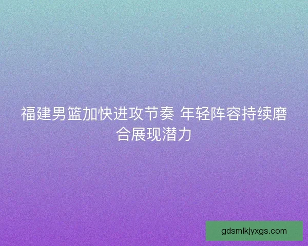 福建男篮加快进攻节奏 年轻阵容持续磨合展现潜力