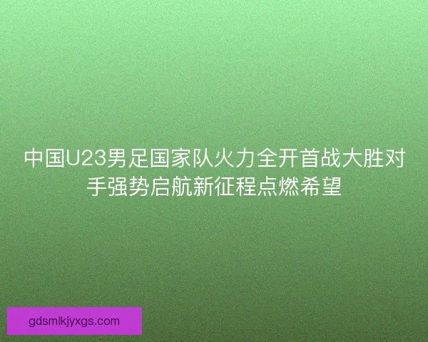 中国U23男足国家队火力全开首战大胜对手强势启航新征程点燃希望