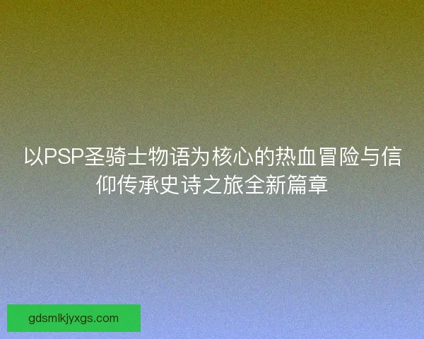 以PSP圣骑士物语为核心的热血冒险与信仰传承史诗之旅全新篇章
