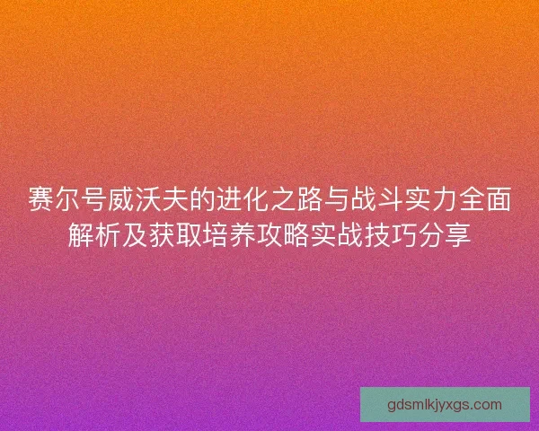 赛尔号威沃夫的进化之路与战斗实力全面解析及获取培养攻略实战技巧分享