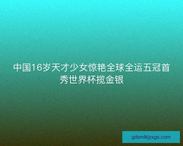 中国16岁天才少女惊艳全球全运五冠首秀世界杯揽金银 中国16岁天才少女惊艳全球全运五冠首秀世界杯揽金银